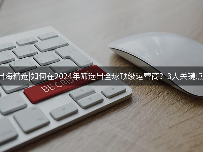 Like出海精选|如何在2024年筛选出全球顶级运营商？3大关键点解析