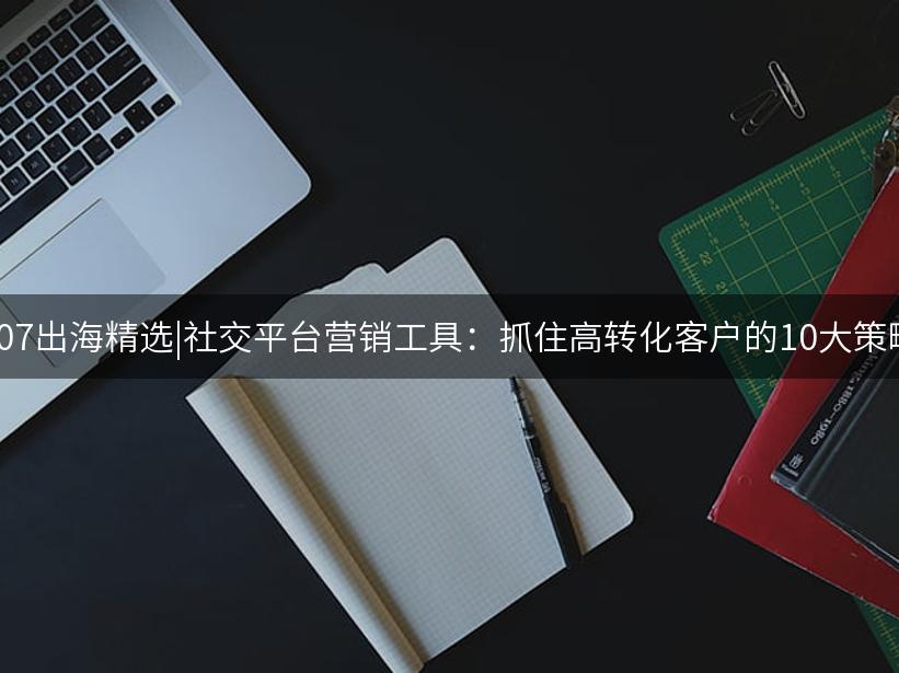 Like出海精选|社交平台营销工具：抓住高转化客户的10大策略