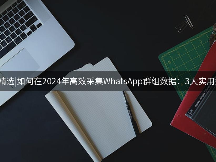 Like出海精选|如何在2024年高效采集WhatsApp群组数据：3大实用技巧解析