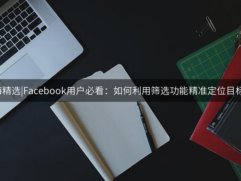Like出海精选|Facebook用户必看：如何利用筛选功能精准定位目标群体！