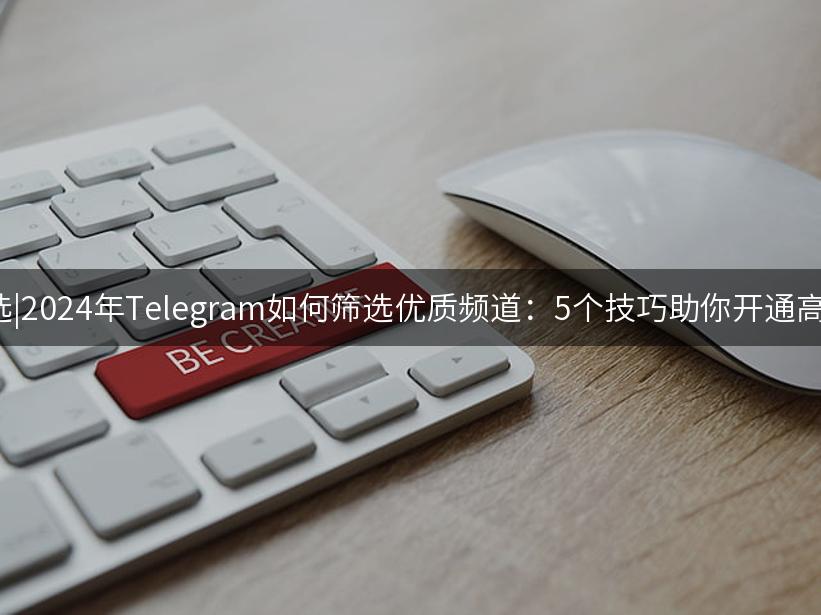 Like出海精选|2024年Telegram如何筛选优质频道：5个技巧助你开通高效社交通道