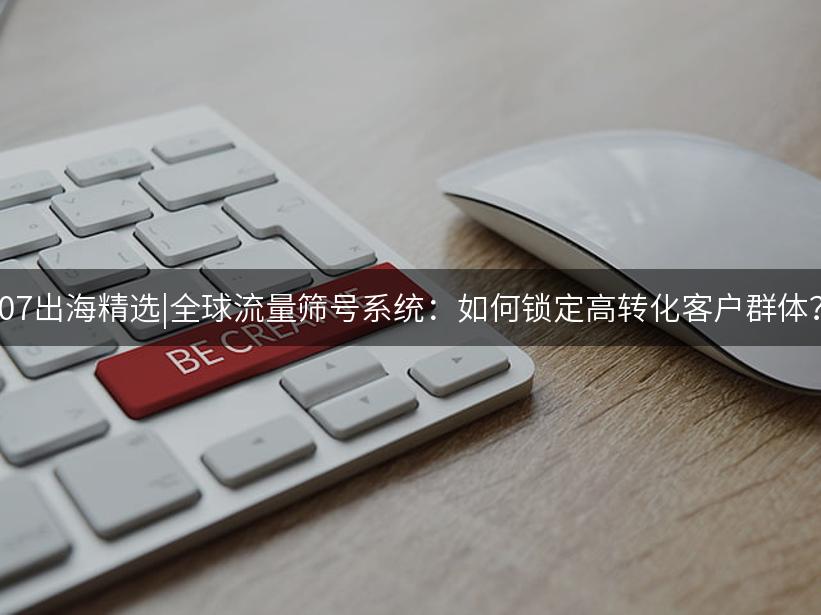 Like出海精选|全球流量筛号系统：如何锁定高转化客户群体？