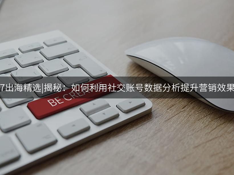 Like出海精选|揭秘：如何利用社交账号数据分析提升营销效果？