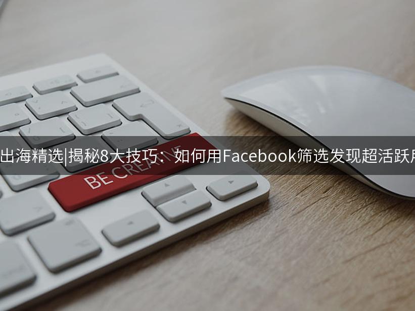 Like出海精选|揭秘8大技巧：如何用Facebook筛选发现超活跃用户