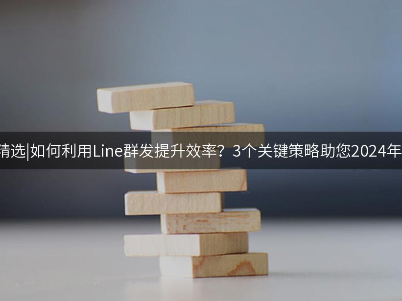Like出海精选|如何利用Line群发提升效率？3个关键策略助您2024年营销突破